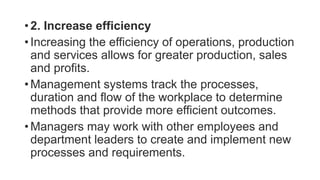 • 2. Increase efficiency
• Increasing the efficiency of operations, production
and services allows for greater production, sales
and profits.
• Management systems track the processes,
duration and flow of the workplace to determine
methods that provide more efficient outcomes.
• Managers may work with other employees and
department leaders to create and implement new
processes and requirements.
 