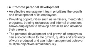 • 4. Promote personal development
• An effective management team prioritizes the growth
and development of its employees.
• Providing opportunities such as seminars, mentorship
programs, training resources and internal promotions
allows employees to develop new skills and advance
their careers.
• The personal development and growth of employees
can also contribute to the growth, quality and efficiency
of work produced and can help management achieve
multiple objectives simultaneously.
 