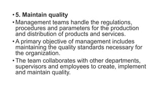 • 5. Maintain quality
• Management teams handle the regulations,
procedures and parameters for the production
and distribution of products and services.
• A primary objective of management includes
maintaining the quality standards necessary for
the organization.
• The team collaborates with other departments,
supervisors and employees to create, implement
and maintain quality.
 