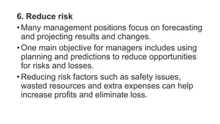 6. Reduce risk
• Many management positions focus on forecasting
and projecting results and changes.
• One main objective for managers includes using
planning and predictions to reduce opportunities
for risks and losses.
• Reducing risk factors such as safety issues,
wasted resources and extra expenses can help
increase profits and eliminate loss.
 