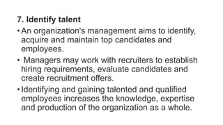 7. Identify talent
• An organization's management aims to identify,
acquire and maintain top candidates and
employees.
• Managers may work with recruiters to establish
hiring requirements, evaluate candidates and
create recruitment offers.
• Identifying and gaining talented and qualified
employees increases the knowledge, expertise
and production of the organization as a whole.
 