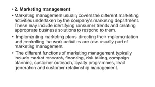 • 2. Marketing management
• Marketing management usually covers the different marketing
activities undertaken by the company's marketing department.
These may include identifying consumer trends and creating
appropriate business solutions to respond to them.
• Implementing marketing plans, directing their implementation
and controlling the work activities are also usually part of
marketing management.
• The different functions of marketing management typically
include market research, financing, risk-taking, campaign
planning, customer outreach, loyalty programmes, lead
generation and customer relationship management.
 