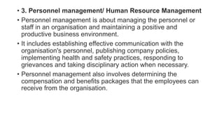 • 3. Personnel management/ Human Resource Management
• Personnel management is about managing the personnel or
staff in an organisation and maintaining a positive and
productive business environment.
• It includes establishing effective communication with the
organisation's personnel, publishing company policies,
implementing health and safety practices, responding to
grievances and taking disciplinary action when necessary.
• Personnel management also involves determining the
compensation and benefits packages that the employees can
receive from the organisation.
 