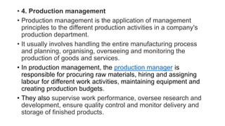 • 4. Production management
• Production management is the application of management
principles to the different production activities in a company's
production department.
• It usually involves handling the entire manufacturing process
and planning, organising, overseeing and monitoring the
production of goods and services.
• In production management, the production manager is
responsible for procuring raw materials, hiring and assigning
labour for different work activities, maintaining equipment and
creating production budgets.
• They also supervise work performance, oversee research and
development, ensure quality control and monitor delivery and
storage of finished products.
 
