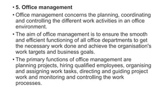• 5. Office management
• Office management concerns the planning, coordinating
and controlling the different work activities in an office
environment.
• The aim of office management is to ensure the smooth
and efficient functioning of all office departments to get
the necessary work done and achieve the organisation's
work targets and business goals.
• The primary functions of office management are
planning projects, hiring qualified employees, organising
and assigning work tasks, directing and guiding project
work and monitoring and controlling the work
processes.
 