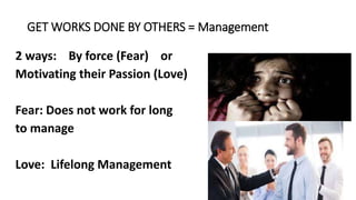 GET WORKS DONE BY OTHERS = Management
2 ways: By force (Fear) or
Motivating their Passion (Love)
Fear: Does not work for long
to manage
Love: Lifelong Management
 