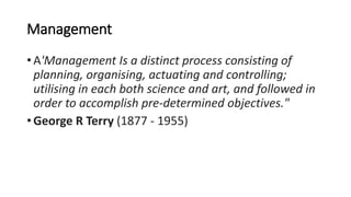 Management
• A'Management Is a distinct process consisting of
planning, organising, actuating and controlling;
utilising in each both science and art, and followed in
order to accomplish pre-determined objectives."
• George R Terry (1877 - 1955)
 