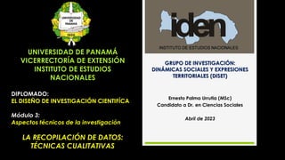DIPLOMADO:
EL DISEÑO DE INVESTIGACIÓN CIENTIFÍCA
Módulo 3:
Aspectos técnicos de la investigación
LA RECOPILACIÓN DE DATOS:
TÉCNICAS CUALITATIVAS
UNIVERSIDAD DE PANAMÁ
VICERRECTORÍA DE EXTENSIÓN
INSTITUTO DE ESTUDIOS
NACIONALES
GRUPO DE INVESTIGACIÓN:
DINÁMICAS SOCIALES Y EXPRESIONES
TERRITORIALES (DISET)
Ernesto Palma Urrutia (MSc)
Candidato a Dr. en Ciencias Sociales
Abril de 2023
 