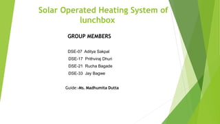Solar Operated Heating System of
lunchbox
GROUP MEMBERS
DSE-07 Aditya Sakpal
DSE-17 Prithviraj Dhuri
DSE-21 Rucha Bagade
DSE-33 Jay Bagwe
Guide:-Ms. Madhumita Dutta
 