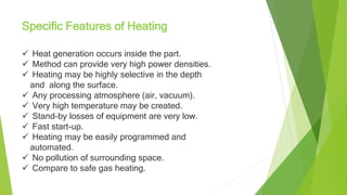 Heat generation occurs inside the part.
 Method can provide very high power densities.
 Heating may be highly selective in the depth
and along the surface.
 Any processing atmosphere (air, vacuum).
 Very high temperature may be created.
 Stand-by losses of equipment are very low.
 Fast start-up.
 Heating may be easily programmed and
automated.
 No pollution of surrounding space.
 Compare to safe gas heating.
Specific Features of Heating
 