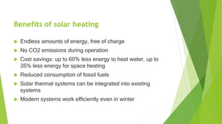 Benefits of solar heating
 Endless amounts of energy, free of charge
 No CO2 emissions during operation
 Cost savings: up to 60% less energy to heat water, up to
35% less energy for space heating
 Reduced consumption of fossil fuels
 Solar thermal systems can be integrated into existing
systems
 Modern systems work efficiently even in winter
 