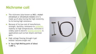 Nichrome coil
 The nichrome (also known as NiCr, nickel-
chromium or chromium-nickel) wire is
made up of alloy having the high resistivity,
So its having high resistance.
 Because of its low cost of manufacture,
strength, ductility, resistance to oxidation,
stability at high temperatures, nichrome is
widely used in electric heating elements in
applications such as hair dryers and heat
guns.
 High voltage flowing through it get
heated become bright red.
 It has a high Melting point of about
1,400°C.
 