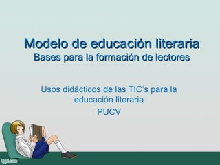 Modelo de educación literariaModelo de educación literaria
Bases para la formación de lectoresBases para la formación de lectores
Usos didácticos de las TIC’s para la
educación literaria
PUCV
 