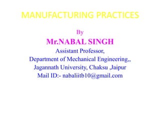 MANUFACTURING PRACTICES
                  By
       Mr.NABAL SINGH
          Assistant Professor,
 Department of Mechanical Engineering,,
  Jagannath University, Chaksu ,Jaipur
   Mail ID:- nabaliitb10@gmail.com
 
