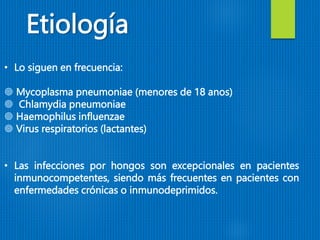 • Lo siguen en frecuencia:
 Mycoplasma pneumoniae (menores de 18 anos)
 Chlamydia pneumoniae
 Haemophilus influenzae
 Virus respiratorios (lactantes)
• Las infecciones por hongos son excepcionales en pacientes
inmunocompetentes, siendo más frecuentes en pacientes con
enfermedades crónicas o inmunodeprimidos.
Etiología
 