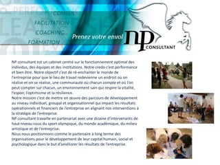 SommaireNP consultant est un cabinet centré sur le fonctionnement optimal des individus, des équipes et des institutions. Notre credo c’est performance et bien être. Notre objectif c’est de ré-enchanter le monde de l’entreprise pour que le lieu de travail redevienne un endroit où on réalise et on se réalise, une communauté où chacun compte et où l’on peut compter sur chacun, un environnement sain qui respire la vitalité, l’espoir, l’optimisme et la résilience.Notre mission c’est de mettre en œuvre des parcours de développement au niveau individuel, groupal et organisationnel qui impact les résultats opérationnels et financiers de l’entreprise en alignant nos interventions à la stratégie de l’entreprise.NP consultant travaille en partenariat avec une dizaine d’intervenants de haut niveau issus du sport olympique, du monde académique, du milieu artistique et de l’entreprise.Nous nous positionnons comme le partenaire à long terme des organisations pour le développement de leur capital humain, social et psychologique dans le but d’améliorer les résultats de l’entreprise.