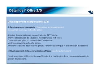 Détail de l’ Offre 2/5Développement interpersonnel 1/2:d) Développement managérial : (Formation, accompagnement managérial, coaching, recherche action) Acquérir  les compétences managériales du 21ème siècle.Analyse et résolution de situations managériales à fort enjeu.Comprendre et gérer la complexité et l’incertitude.Mettre en œuvre la recherche action.Améliorer la qualité des décisions grâce à l’analyse systémique et à la réflexion dialectique. e)Développement de la communication efficace (coaching, formation) Entrainement aux différents niveaux d’écoute, à la clarification de sa communication et à la gestion des relations. 