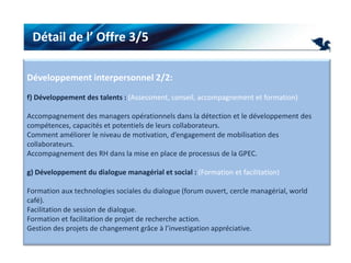 Détail de l’ Offre 3/5Développement interpersonnel 2/2:f) Développement des talents : (Assessment, conseil, accompagnement et formation) Accompagnement des managers opérationnels dans la détection et le développement des compétences, capacités et potentiels de leurs collaborateurs. Comment améliorer le niveau de motivation, d’engagement de mobilisation des collaborateurs.Accompagnement des RH dans la mise en place de processus de la GPEC. g) Développement du dialogue managérial et social : (Formation et facilitation) Formation aux technologies sociales du dialogue (forum ouvert, cercle managérial, world café).Facilitation de session de dialogue.Formation et facilitation de projet de recherche action.Gestion des projets de changement grâce à l’investigation appréciative. 