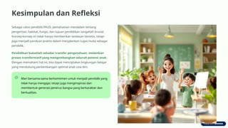 Kesimpulan dan Refleksi
Sebagai calon pendidik PAUD, pemahaman mendalam tentang
pengertian, hakikat, fungsi, dan tujuan pendidikan sangatlah krusial.
Konsep-konsep ini tidak hanya memberikan landasan teoretis, tetapi
juga menjadi panduan praktis dalam menjalankan tugas mulia sebagai
pendidik.
Pendidikan bukanlah sekadar transfer pengetahuan, melainkan
proses transformatif yang mengembangkan seluruh potensi anak.
Dengan memahami hal ini, kita dapat menciptakan lingkungan belajar
yang mendukung perkembangan optimal anak usia dini.
Mari bersama-sama berkomitmen untuk menjadi pendidik yang
tidak hanya mengajar, tetapi juga menginspirasi dan
membentuk generasi penerus bangsa yang berkarakter dan
berkualitas.
 