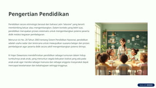 Pengertian Pendidikan
Pendidikan secara etimologis berasal dari bahasa Latin "educare" yang berarti
membimbing keluar atau mengembangkan. Dalam konteks yang lebih luas,
pendidikan merupakan proses sistematis untuk mengembangkan potensi peserta
didik melalui kegiatan pembelajaran.
Menurut UU No. 20 Tahun 2003 tentang Sistem Pendidikan Nasional, pendidikan
adalah usaha sadar dan terencana untuk mewujudkan suasana belajar dan proses
pembelajaran agar peserta didik secara aktif mengembangkan potensi dirinya.
Ki Hajar Dewantara mendefinisikan pendidikan sebagai tuntunan dalam hidup
tumbuhnya anak-anak, yang menuntun segala kekuatan kodrat yang ada pada
anak-anak agar mereka sebagai manusia dan sebagai anggota masyarakat dapat
mencapai keselamatan dan kebahagiaan setinggi-tingginya.
 