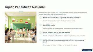 Tujuan Pendidikan Nasional
Berdasarkan UU No. 20 Tahun 2003, tujuan pendidikan nasional adalah mengembangkan
potensi peserta didik agar menjadi manusia yang:
Beriman dan bertakwa kepada Tuhan Yang Maha Esa
Memiliki fondasi spiritual yang kuat sebagai landasan hidup
Berakhlak mulia
Memiliki karakter dan moral yang baik dalam berinteraksi dengan sesama
Sehat, berilmu, cakap, kreatif, mandiri
Memiliki kemampuan fisik, intelektual, dan keterampilan hidup yang memadai
Menjadi warga negara yang demokratis dan bertanggung
jawab
Berpartisipasi aktif dalam kehidupan berbangsa dan bernegara
 