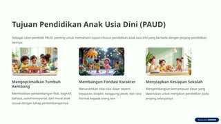 Tujuan Pendidikan Anak Usia Dini (PAUD)
Sebagai calon pendidik PAUD, penting untuk memahami tujuan khusus pendidikan anak usia dini yang berbeda dengan jenjang pendidikan
lainnya:
Mengoptimalkan Tumbuh
Kembang
Memfasilitasi perkembangan fisik, kognitif,
bahasa, sosial-emosional, dan moral anak
sesuai dengan tahap perkembangannya
Membangun Fondasi Karakter
Menanamkan nilai-nilai dasar seperti
kejujuran, disiplin, tanggung jawab, dan rasa
hormat kepada orang lain
Menyiapkan Kesiapan Sekolah
Mengembangkan kemampuan dasar yang
diperlukan untuk mengikuti pendidikan pada
jenjang selanjutnya
 