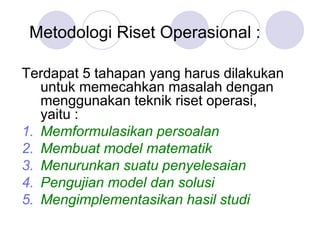 Metodologi Riset Operasional :
Terdapat 5 tahapan yang harus dilakukan
untuk memecahkan masalah dengan
menggunakan teknik riset operasi,
yaitu :
1. Memformulasikan persoalan
2. Membuat model matematik
3. Menurunkan suatu penyelesaian
4. Pengujian model dan solusi
5. Mengimplementasikan hasil studi
 