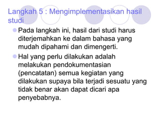 Langkah 5 : Mengimplementasikan hasil
studi
Pada langkah ini, hasil dari studi harus
diterjemahkan ke dalam bahasa yang
mudah dipahami dan dimengerti.
Hal yang perlu dilakukan adalah
melakukan pendokumentasian
(pencatatan) semua kegiatan yang
dilakukan supaya bila terjadi sesuatu yang
tidak benar akan dapat dicari apa
penyebabnya.
 