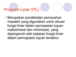 Program Linier (PL) :
Merupakan pendekatan pemecahan
masalah yang digunakan untuk situasi
fungsi linier dalam pencapaian tujuan
maksimisasi dan minimisasi, yang
dipengaruhi oleh batasan fungsi linier
dalam pencapaian tujuan tersebut.
 