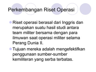 Perkembangan Riset Operasi
Riset operasi berasal dari Inggris dan
merupakan suatu hasil studi antara
team militer bersama dengan para
ilmuwan saat operasi militer selama
Perang Dunia II.
Tujuan mereka adalah mengefektifkan
penggunaan sumber-sumber
kemiliteran yang serba terbatas.
 
