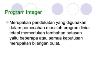 Program Integer :
Merupakan pendekatan yang digunakan
dalam pemecahan masalah program linier
tetapi memerlukan tambahan batasan
yaitu beberapa atau semua keputusan
merupakan bilangan bulat.
 