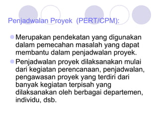 Penjadwalan Proyek (PERT/CPM):
Merupakan pendekatan yang digunakan
dalam pemecahan masalah yang dapat
membantu dalam penjadwalan proyek.
Penjadwalan proyek dilaksanakan mulai
dari kegiatan perencanaan, penjadwalan,
pengawasan proyek yang terdiri dari
banyak kegiatan terpisah yang
dilaksanakan oleh berbagai departemen,
individu, dsb.
 