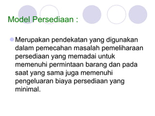 Model Persediaan :
Merupakan pendekatan yang digunakan
dalam pemecahan masalah pemeliharaan
persediaan yang memadai untuk
memenuhi permintaan barang dan pada
saat yang sama juga memenuhi
pengeluaran biaya persediaan yang
minimal.
 