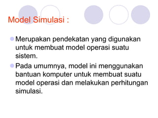 Model Simulasi :
Merupakan pendekatan yang digunakan
untuk membuat model operasi suatu
sistem.
Pada umumnya, model ini menggunakan
bantuan komputer untuk membuat suatu
model operasi dan melakukan perhitungan
simulasi.
 