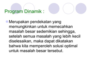 Program Dinamik :
Merupakan pendekatan yang
memungkinkan untuk memecahkan
masalah besar sedemikian sehingga,
setelah semua masalah yang lebih kecil
diselesaikan, maka dapat dikatakan
bahwa kita memperoleh solusi optimal
untuk masalah besar tersebut.
 