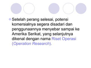 Setelah perang selesai, potensi
komersialnya segera disadari dan
penggunaannya menyebar sampai ke
Amerika Serikat, yang selanjutnya
dikenal dengan nama Riset Operasi
(Operation Research).
 