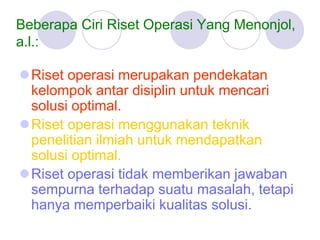 Beberapa Ciri Riset Operasi Yang Menonjol,
a.l.:
Riset operasi merupakan pendekatan
kelompok antar disiplin untuk mencari
solusi optimal.
Riset operasi menggunakan teknik
penelitian ilmiah untuk mendapatkan
solusi optimal.
Riset operasi tidak memberikan jawaban
sempurna terhadap suatu masalah, tetapi
hanya memperbaiki kualitas solusi.
 