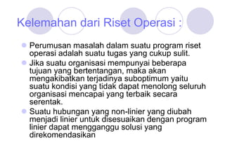 Kelemahan dari Riset Operasi :
 Perumusan masalah dalam suatu program riset
operasi adalah suatu tugas yang cukup sulit.
 Jika suatu organisasi mempunyai beberapa
tujuan yang bertentangan, maka akan
mengakibatkan terjadinya suboptimum yaitu
suatu kondisi yang tidak dapat menolong seluruh
organisasi mencapai yang terbaik secara
serentak.
 Suatu hubungan yang non-linier yang diubah
menjadi linier untuk disesuaikan dengan program
linier dapat mengganggu solusi yang
direkomendasikan
 