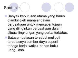 Saat ini :
Banyak keputusan utama yang harus
diambil oleh manajer dalam
perusahaan untuk mencapai tujuan
yang diinginkan perusahaan dalam
situasi lingkungan yang serba terbatas.
Batasan-batasan tersebut meliputi
terbatasnya sumber daya seperti
tenaga kerja, waktu, bahan baku,
uang, dsb.
 