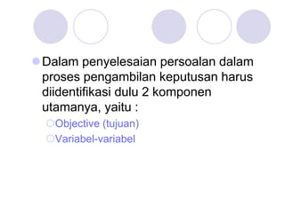 Dalam penyelesaian persoalan dalam
proses pengambilan keputusan harus
diidentifikasi dulu 2 komponen
utamanya, yaitu :
Objective (tujuan)
Variabel-variabel
 