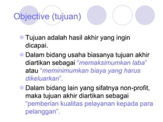 Objective (tujuan)
 Tujuan adalah hasil akhir yang ingin
dicapai.
 Dalam bidang usaha biasanya tujuan akhir
diartikan sebagai “memaksimumkan laba”
atau “meminimumkan biaya yang harus
dikeluarkan”.
 Dalam bidang lain yang sifatnya non-profit,
maka tujuan akhir diartikan sebagai
“pemberian kualitas pelayanan kepada para
pelanggan”.
 