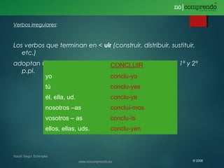 Verbos irregulares:
Los verbos que terminan en < uir (construir, distribuir, sustituir,
etc.)
adoptan una -y- en todas las personas, excepto en la 1ª y 2ª
p.pl.
CONCLUIR
yo conclu-yo
tú conclu-yes
él, ella, ud. conclu-ye
nosotros –as concluí-mos
vosotros – as conclu-ís
ellos, ellas, uds. conclu-yen
© 2008
 