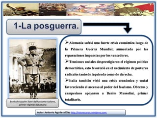 Alemania sufrió una fuerte crisis económica luego de
                                                   la Primera Guerra Mundial, aumentada por las
                                                   reparaciones impuestas por los vencedores.
                                                   Tensiones sociales desprestigiaron el régimen político
                                                   democrático, esto favoreció en el nacimiento de posturas
                                                   radicales tanto de izquierda como de derecha.
                                                   Italia también vivió una crisis económica y social
                                                   favoreciendo el ascenso al poder del fascismo. Obreros y
                                                   campesinos apoyaron a Benito Mussolini, primer
Benito Mussolini líder del fascismo italiano,
                                                   totalitario.
        primer régimen totalitario

                          Autor: Antonio Aguilera Díaz http://historecursos.wordpress.com/
 