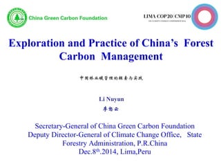 Exploration and Practice of China’s Forest
Carbon Management
中国林业碳管理的探索与实践
Secretary-General of China Green Carbon Foundation
Deputy Director-General of Climate Change Office, State
Forestry Administration, P.R.China
Dec.8th.2014, Lima,Peru
Li Nuyun
李怒云
 