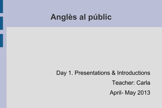 Anglès al públic
Day 1. Presentations & Introductions
Teacher: Carla
April- May 2013
 