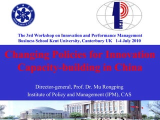 The 3rd Workshop on Innovation and Performance Management
      Business School Kent University, Canterbury UK 1-4 July 2010


Changing Policies for Innovation
  Capacity-building in China
                Director-general, Prof. Dr. Mu Rongping
            Institute of Policy and Management (IPM), CAS


 2010-7-1                                                            1
 