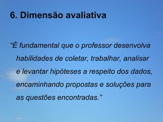 6. Dimensão avaliativa
“É fundamental que o professor desenvolva
habilidades de coletar, trabalhar, analisar
e levantar hipóteses a respeito dos dados,
encaminhando propostas e soluções para
as questões encontradas.”

 