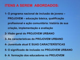 ITENS A SEREM ABORDADOS:
1- O programa nacional de inclusão de jovens –
PROJOVEM – educação básica, qualificação
profissional e ação comunitária: história de sua
criação, implementação e avaliação
2- Visão geral do PROJOVEM URBANO
3- As características do PROJOVEM URBANO
4- Juventude atual E SUAS CARACTERÍSTICAS
5- O significado de inclusão no PROJOVEM URBANO
6- A formação dos educadores no PROJOVEM

 
