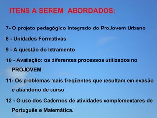 ITENS A SEREM ABORDADOS:
7- O projeto pedagógico integrado do ProJovem Urbano
8 - Unidades Formativas
9 - A questão do letramento
10 - Avaliação: os diferentes processos utilizados no
PROJOVEM
11- Os problemas mais freqüentes que resultam em evasão
e abandono de curso
12 - O uso dos Cadernos de atividades complementares de
Português e Matemática.

 