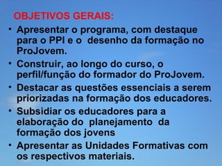 OBJETIVOS GERAIS:
• Apresentar o programa, com destaque
para o PPI e o desenho da formação no
ProJovem.
• Construir, ao longo do curso, o
perfil/função do formador do ProJovem.
• Destacar as questões essenciais a serem
priorizadas na formação dos educadores.
• Subsidiar os educadores para a
elaboração do planejamento da
formação dos jovens
• Apresentar as Unidades Formativas com
os respectivos materiais.

 